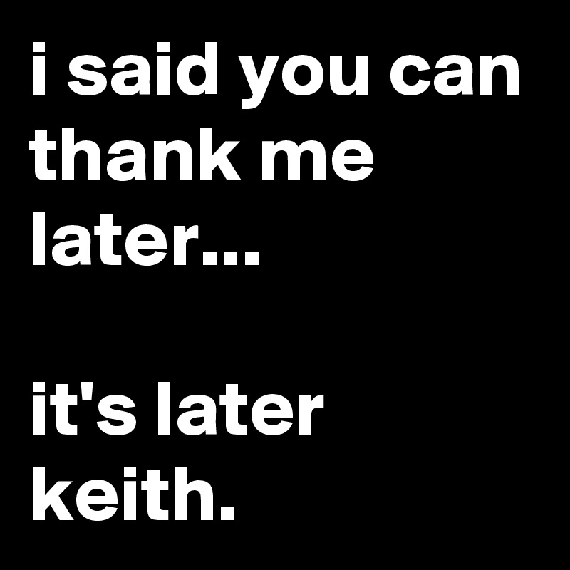 i said you can thank me later...

it's later keith.