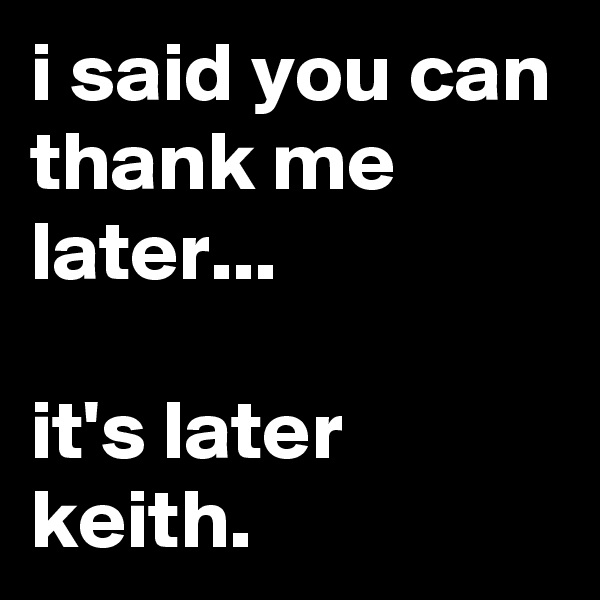 i said you can thank me later...

it's later keith.