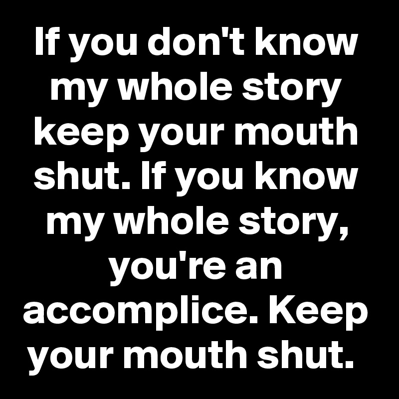 If you don't know my whole story keep your mouth shut. If you know my whole story, you're an accomplice. Keep your mouth shut. 