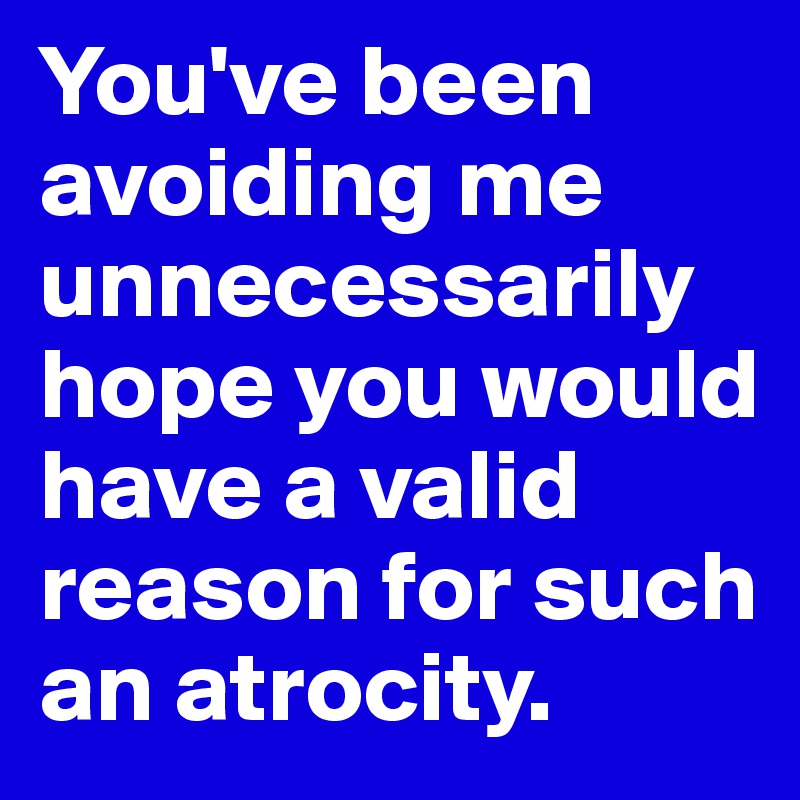 You've been  avoiding me unnecessarily hope you would have a valid reason for such an atrocity.