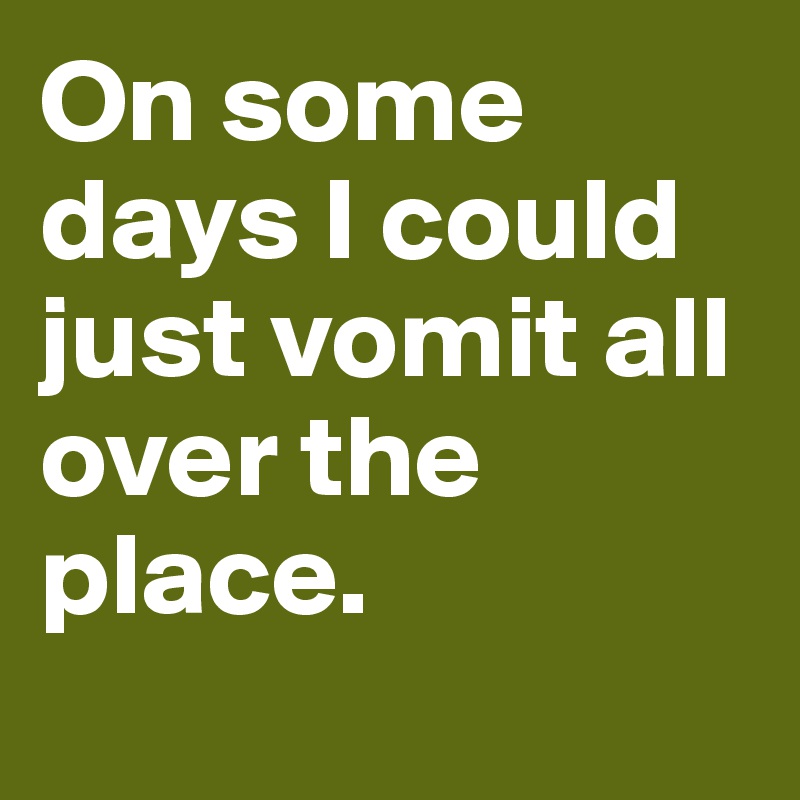 On some days I could just vomit all over the place. 
