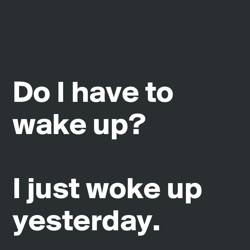 

Do I have to wake up?

I just woke up yesterday. 