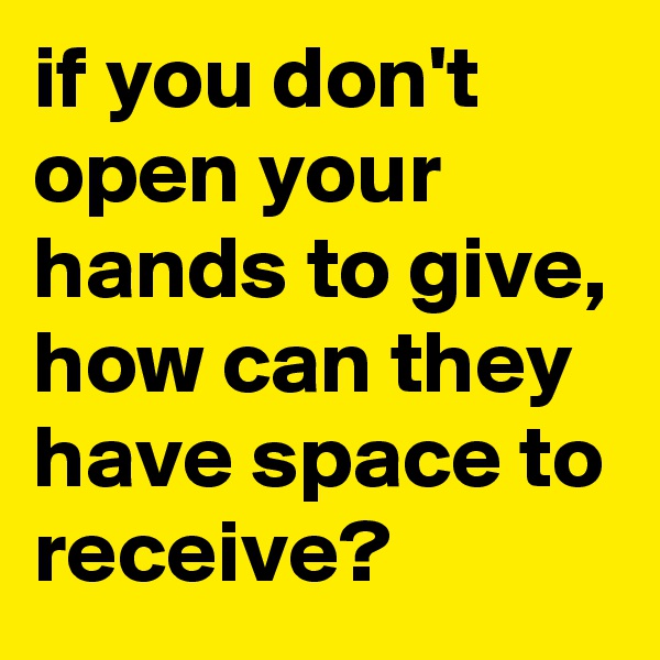 if you don't open your hands to give, how can they have space to receive?