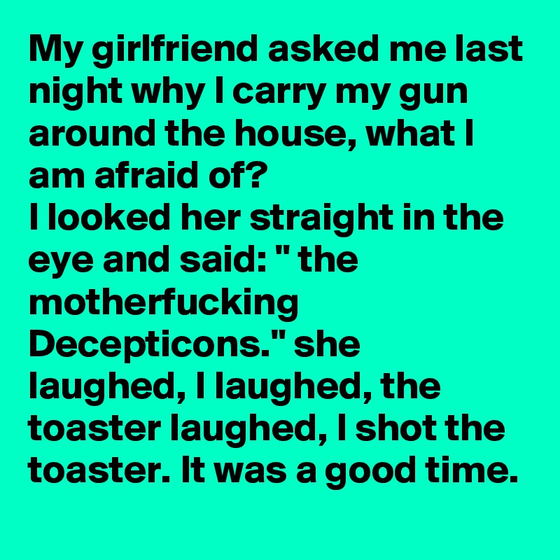 My girlfriend asked me last night why I carry my gun around the house, what I am afraid of? 
I looked her straight in the eye and said: " the motherfucking Decepticons." she laughed, I laughed, the toaster laughed, I shot the toaster. It was a good time. 