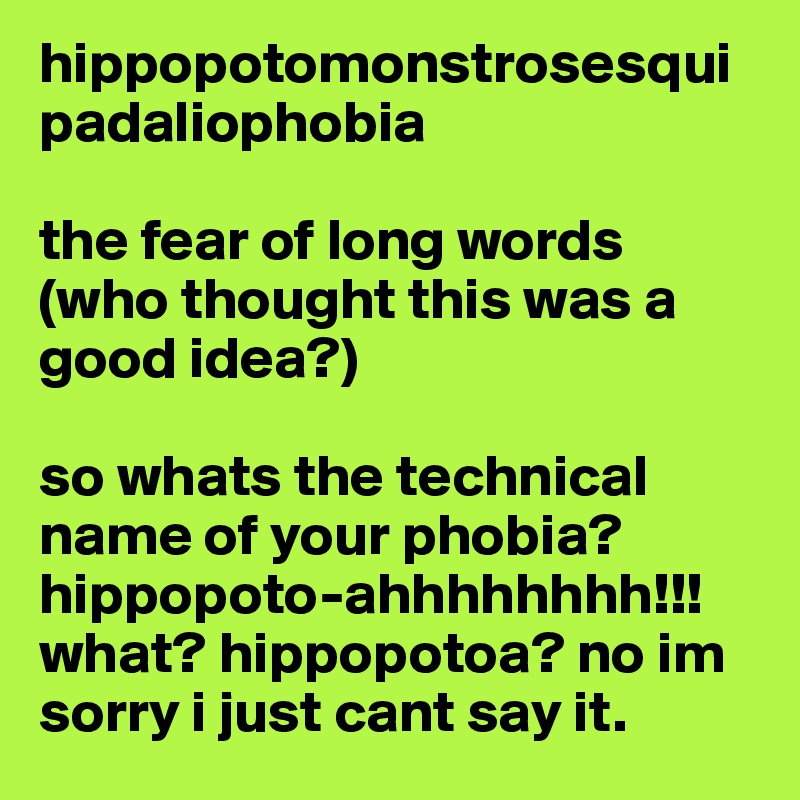 hippopotomonstrosesquipadaliophobia

the fear of long words 
(who thought this was a good idea?)

so whats the technical name of your phobia? hippopoto-ahhhhhhhh!!!
what? hippopotoa? no im sorry i just cant say it. 