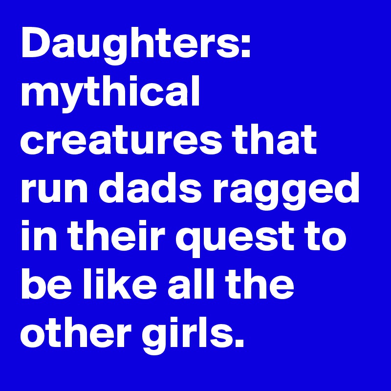 Daughters: mythical creatures that run dads ragged in their quest to be like all the other girls. 