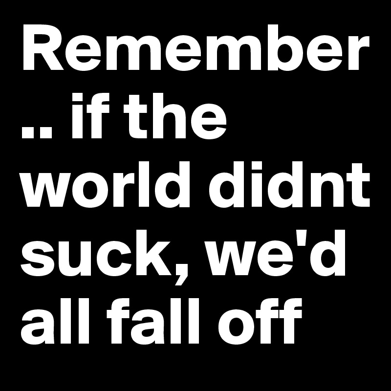 Remember.. if the world didnt suck, we'd all fall off