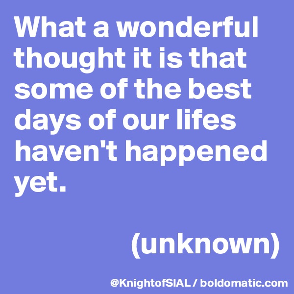 What a wonderful thought it is that some of the best days of our lifes haven't happened yet. 

                   (unknown)