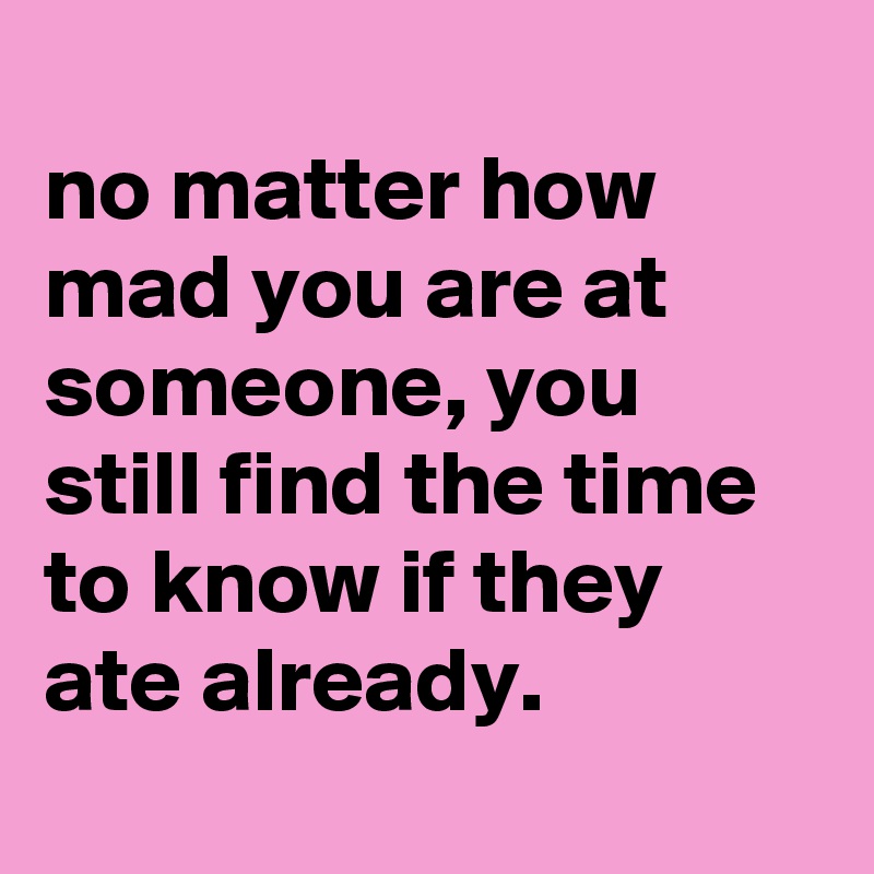 
no matter how mad you are at someone, you still find the time to know if they ate already.
