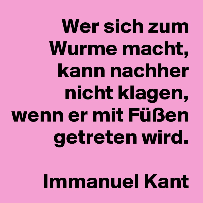 Wer sich zum Wurme macht,
kann nachher nicht klagen, wenn er mit Füßen getreten wird.

Immanuel Kant