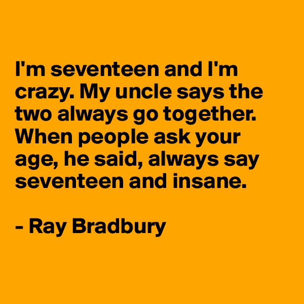 

I'm seventeen and I'm crazy. My uncle says the two always go together. When people ask your 
age, he said, always say seventeen and insane.

- Ray Bradbury

