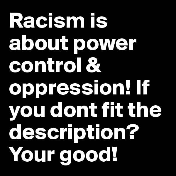 Racism is about power control & oppression! If you dont fit the description? Your good!