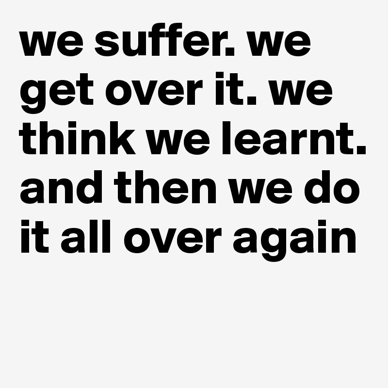 we suffer. we get over it. we think we learnt. and then we do it all over again
