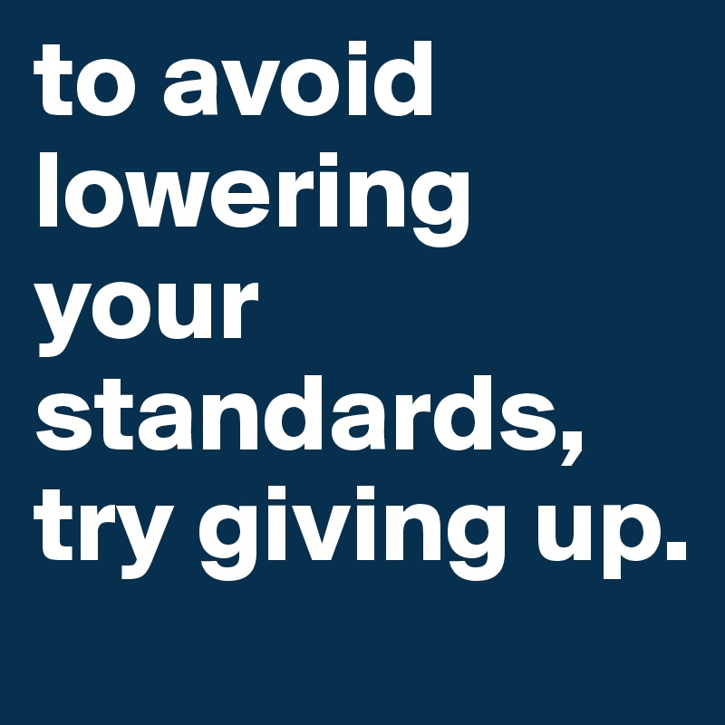 to avoid lowering your standards, try giving up.