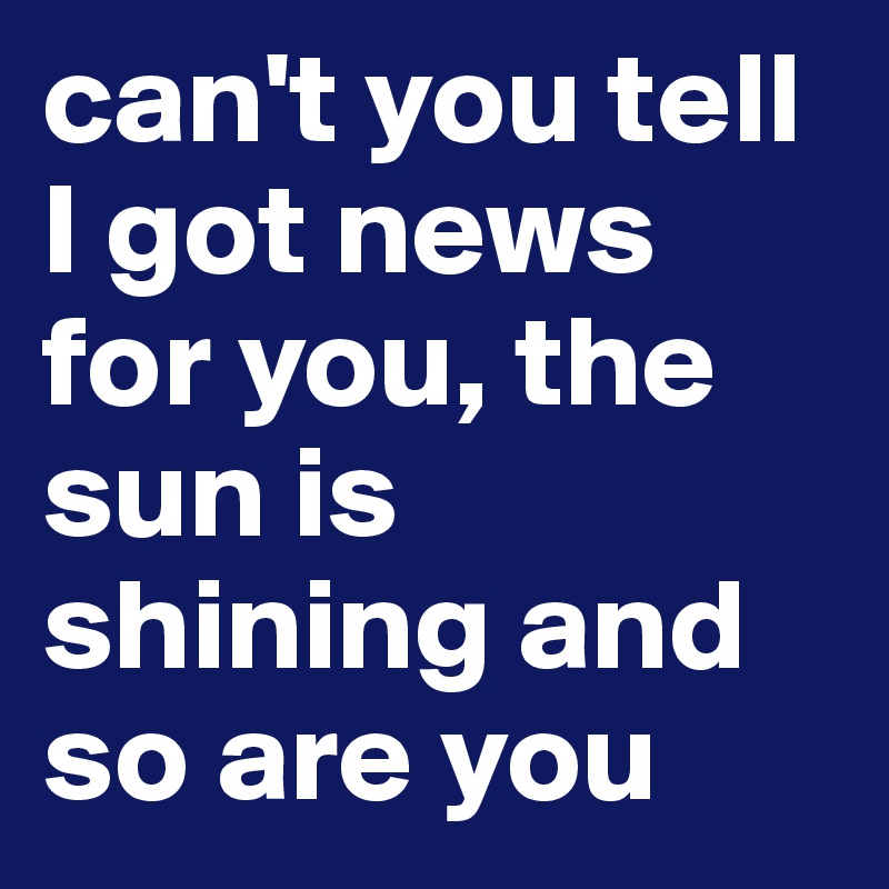 can't you tell I got news for you, the sun is shining and so are you