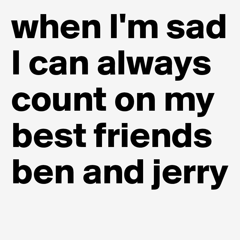 when I'm sad I can always count on my best friends ben and jerry 