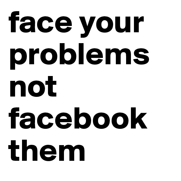 face your problems
not facebook them