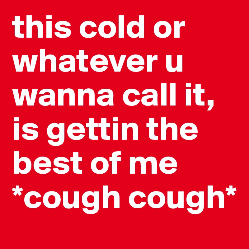 this cold or whatever u wanna call it, is gettin the best of me *cough cough* 