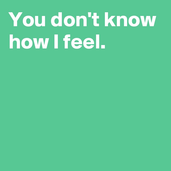 You don't know how I feel.



