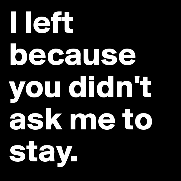 I left because you didn't ask me to stay. 