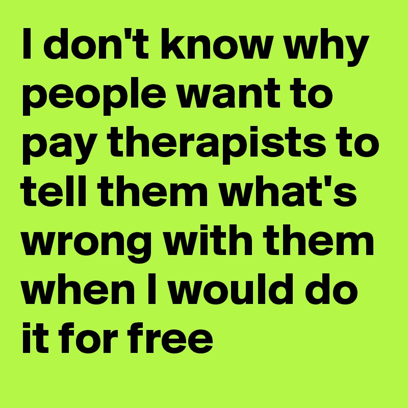 I don't know why people want to pay therapists to tell them what's wrong with them when I would do it for free