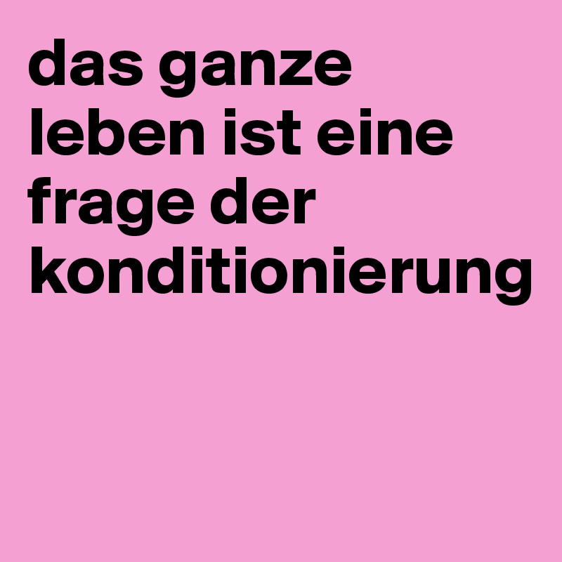 das ganze leben ist eine frage der konditionierung 


