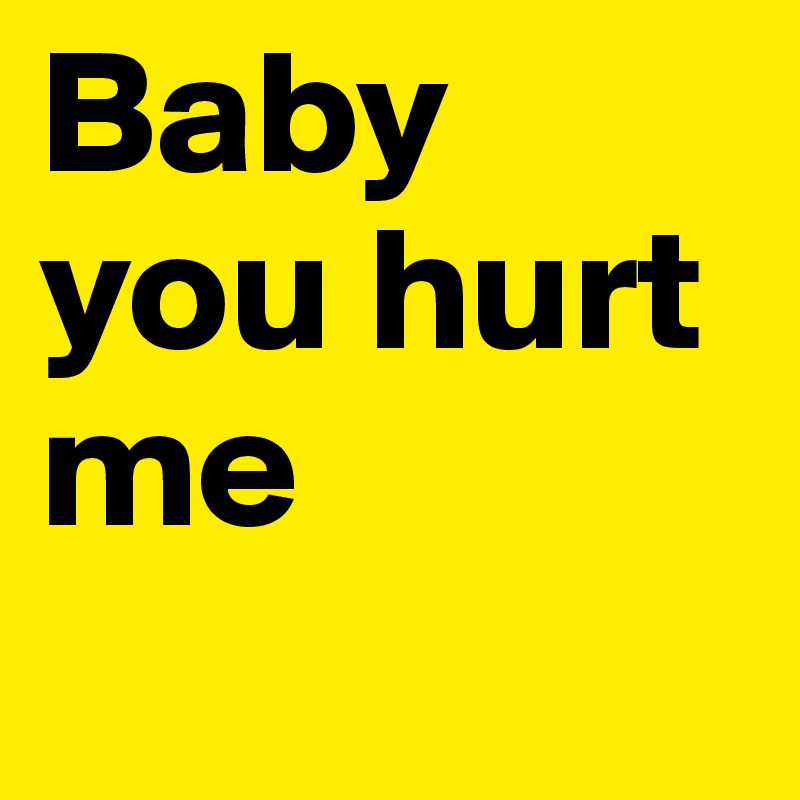 Baby you hurt me
