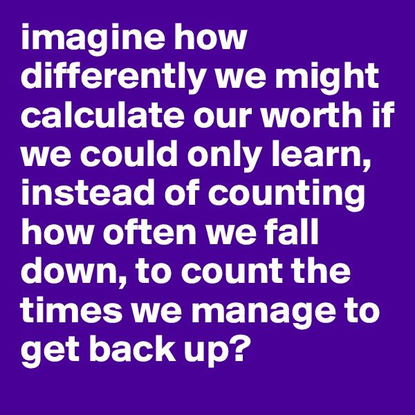 imagine how differently we might calculate our worth if we could only learn, instead of counting how often we fall down, to count the times we manage to get back up?