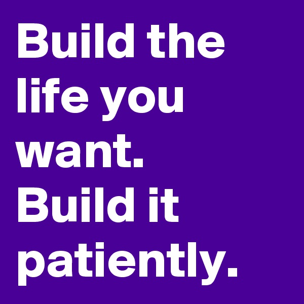 Build the life you want. 
Build it patiently. 