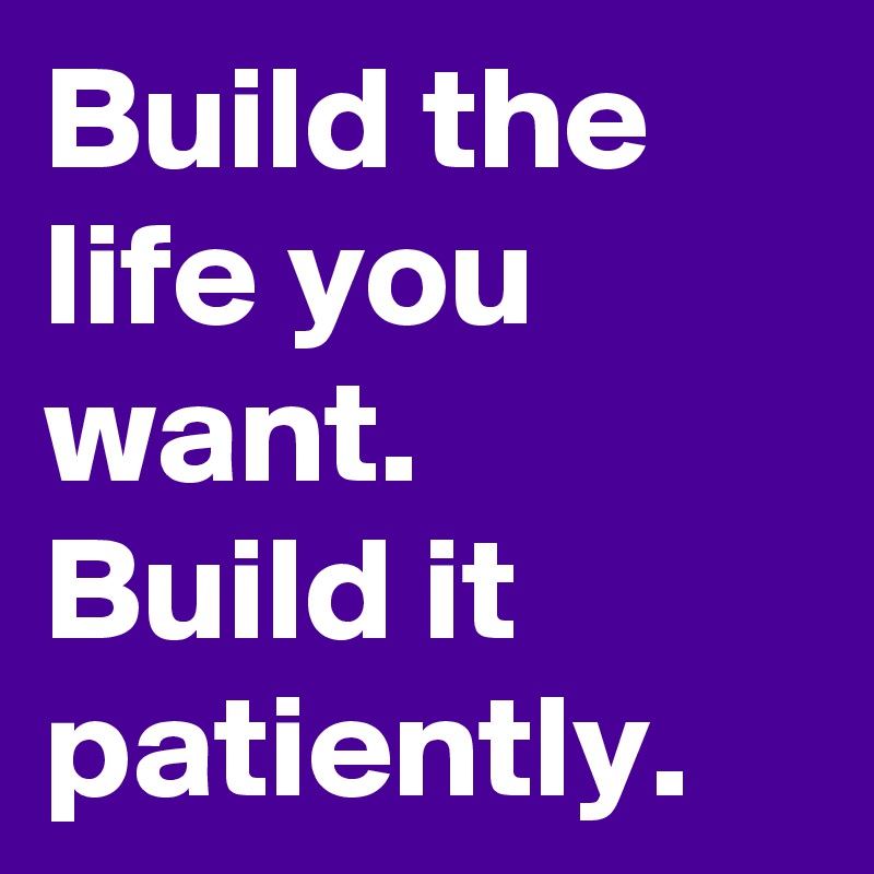 Build the life you want. 
Build it patiently. 