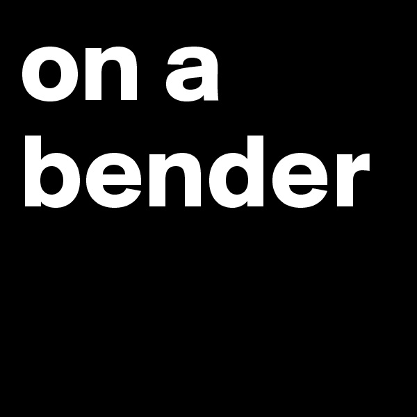 on a bender 