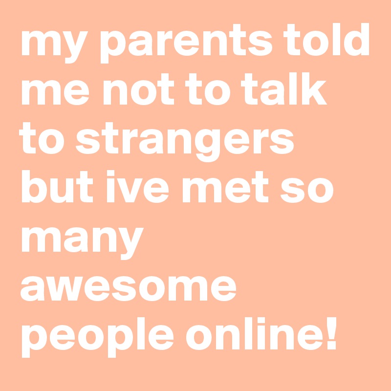 my parents told me not to talk to strangers but ive met so many awesome people online!