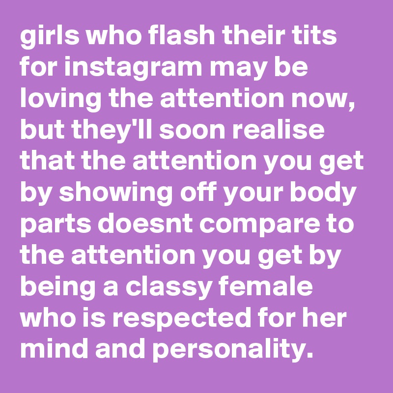 girls who flash their tits for instagram may be loving the attention now, but they'll soon realise that the attention you get by showing off your body parts doesnt compare to the attention you get by being a classy female who is respected for her mind and personality. 