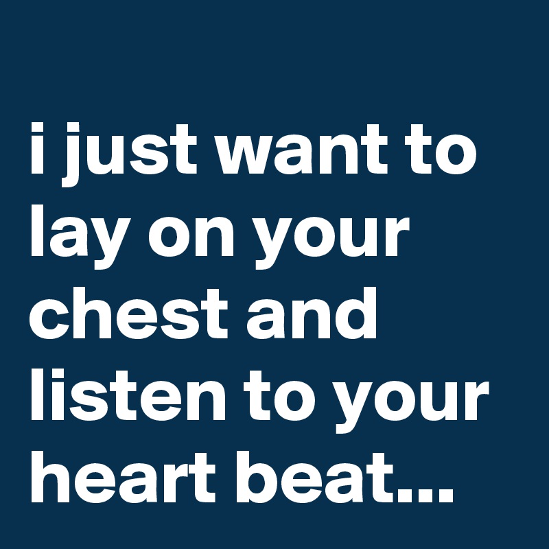 
i just want to lay on your chest and listen to your heart beat...