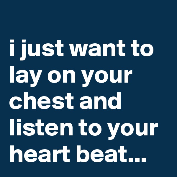 
i just want to lay on your chest and listen to your heart beat...