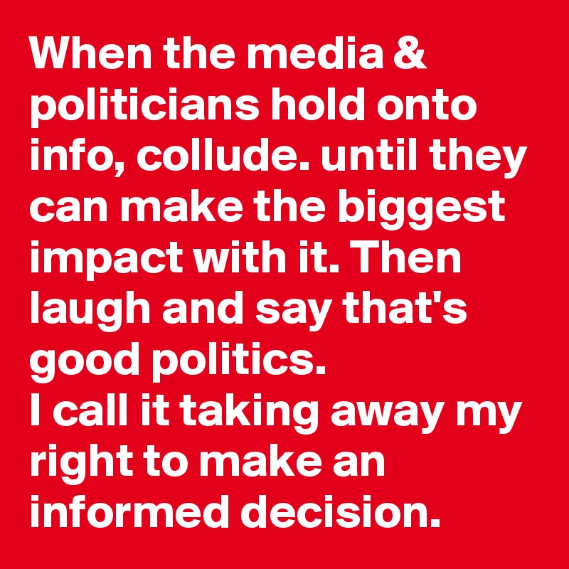 When the media & politicians hold onto info, collude. until they can make the biggest impact with it. Then laugh and say that's good politics.
I call it taking away my right to make an informed decision.