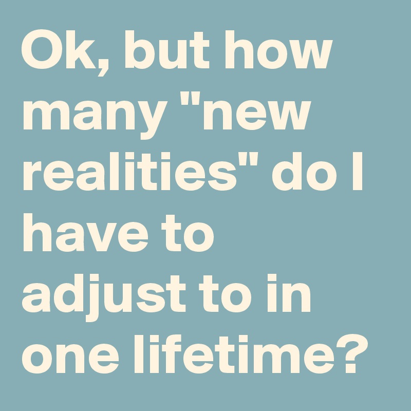 Ok, but how many "new realities" do I have to adjust to in one lifetime?
