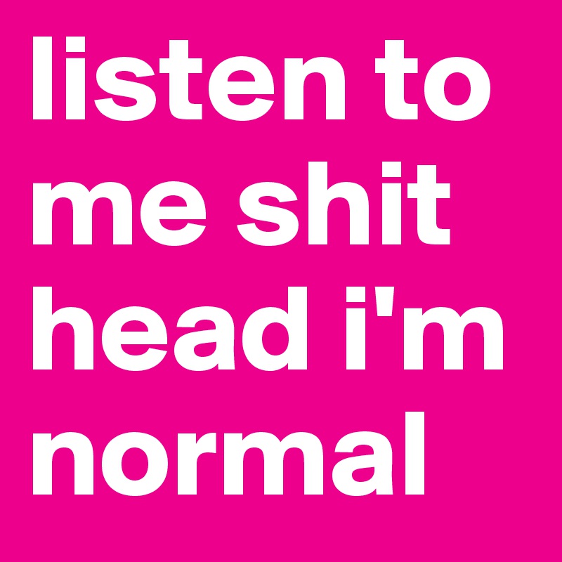 listen to me shit head i'm normal