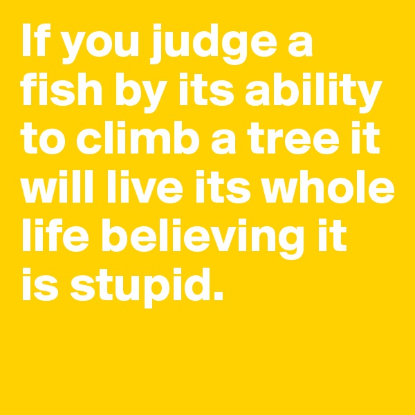 If you judge a fish by its ability to climb a tree it will live its whole life believing it is stupid.
