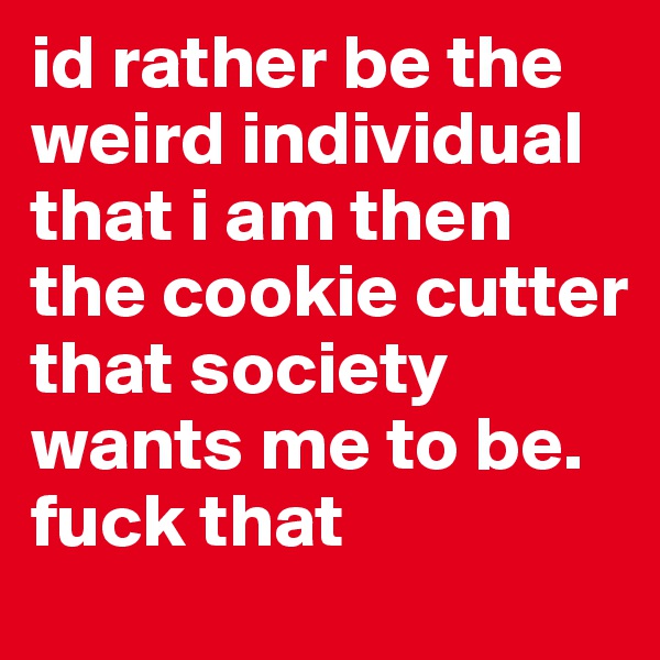 id rather be the weird individual that i am then the cookie cutter that society wants me to be. fuck that