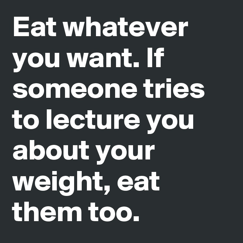 Eat whatever you want. If someone tries to lecture you about your weight, eat them too.