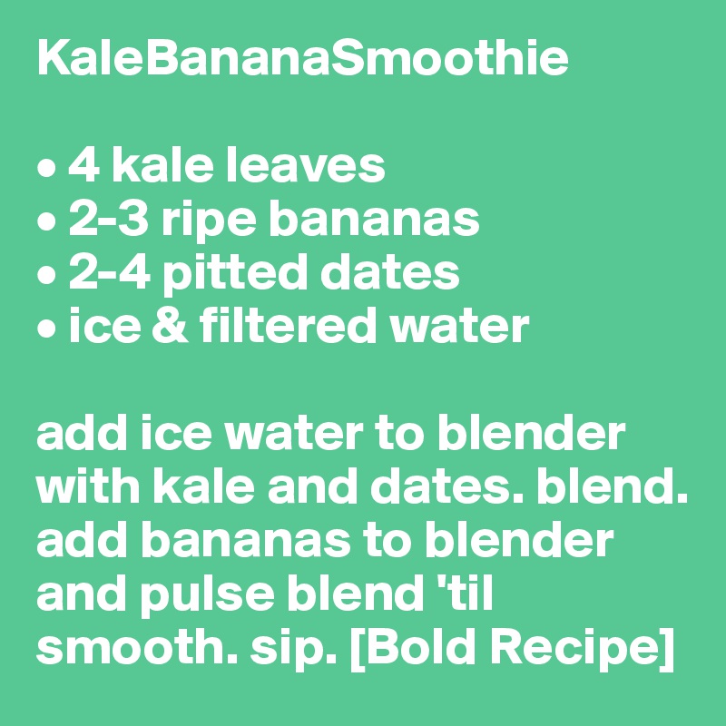 KaleBananaSmoothie

• 4 kale leaves
• 2-3 ripe bananas
• 2-4 pitted dates
• ice & filtered water

add ice water to blender with kale and dates. blend. add bananas to blender and pulse blend 'til smooth. sip. [Bold Recipe]