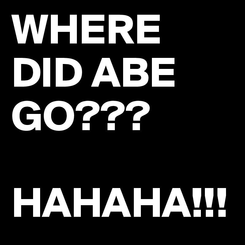 WHERE DID ABE GO???

HAHAHA!!!