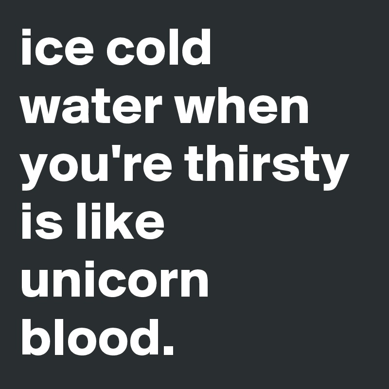 ice cold water when you're thirsty is like unicorn blood. 