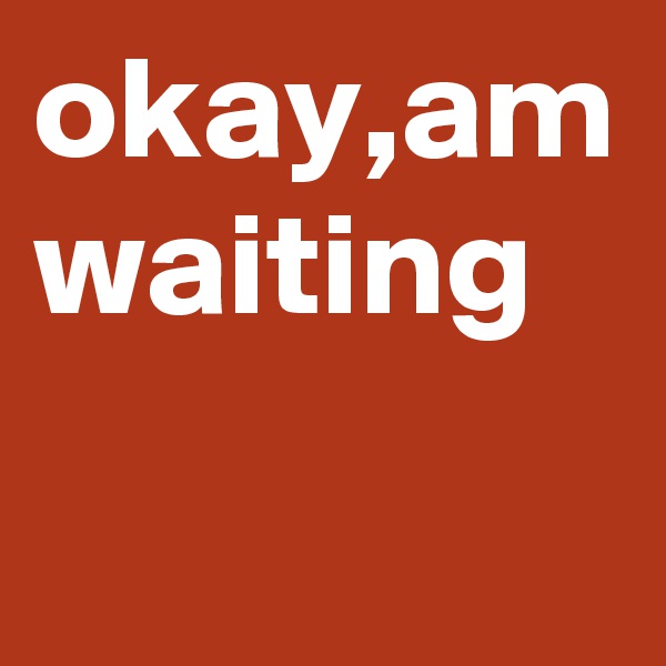 okay,am waiting