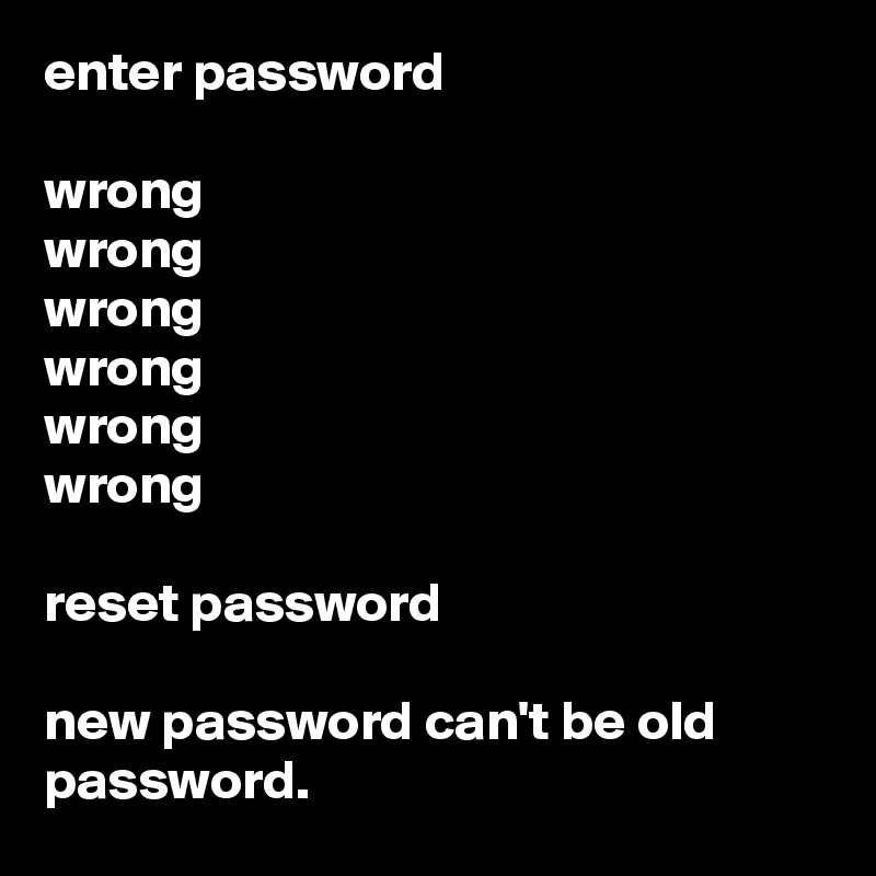enter password

wrong
wrong
wrong
wrong
wrong
wrong

reset password

new password can't be old password.