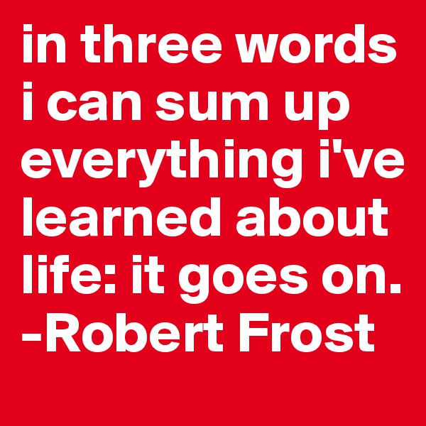 in three words i can sum up everything i've learned about life: it goes on.
-Robert Frost