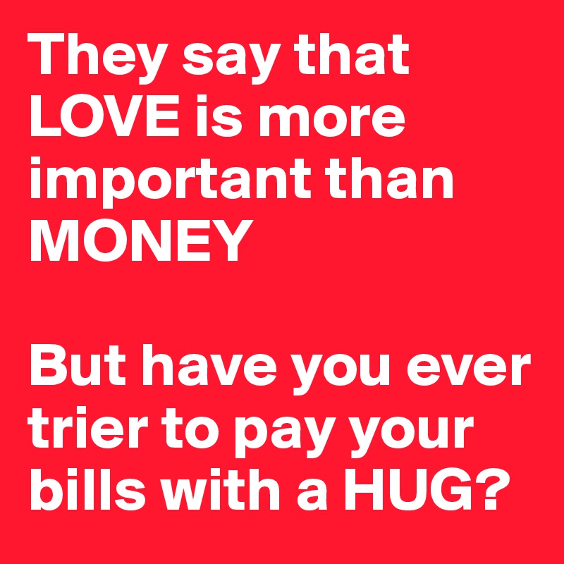 They say that LOVE is more important than MONEY

But have you ever trier to pay your bills with a HUG? 