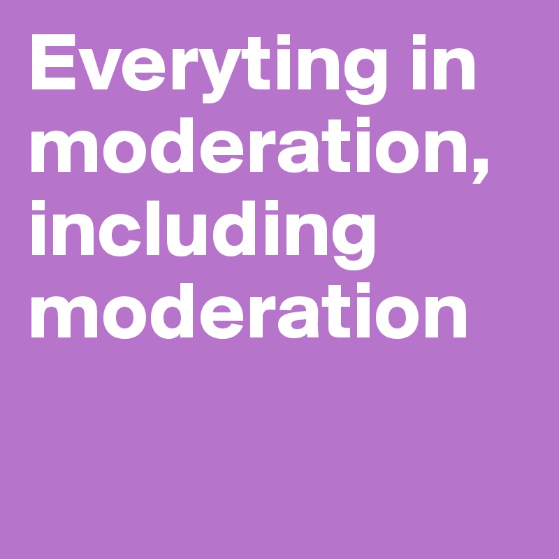 Everyting in moderation, including moderation 

