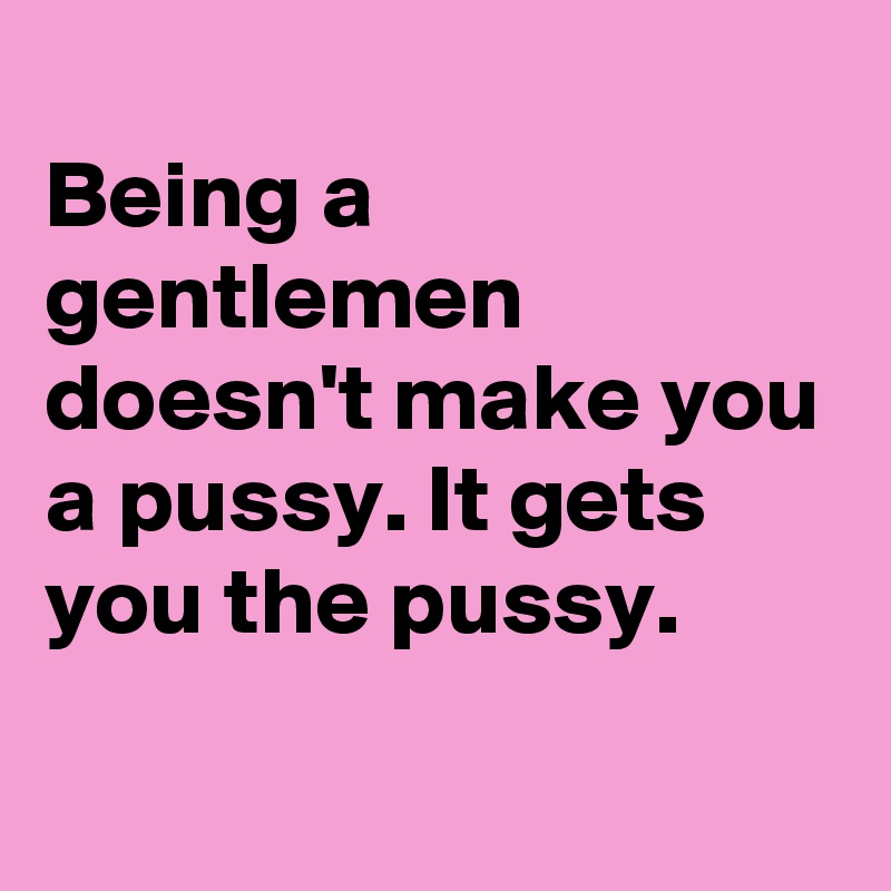 
Being a gentlemen doesn't make you a pussy. It gets you the pussy.
